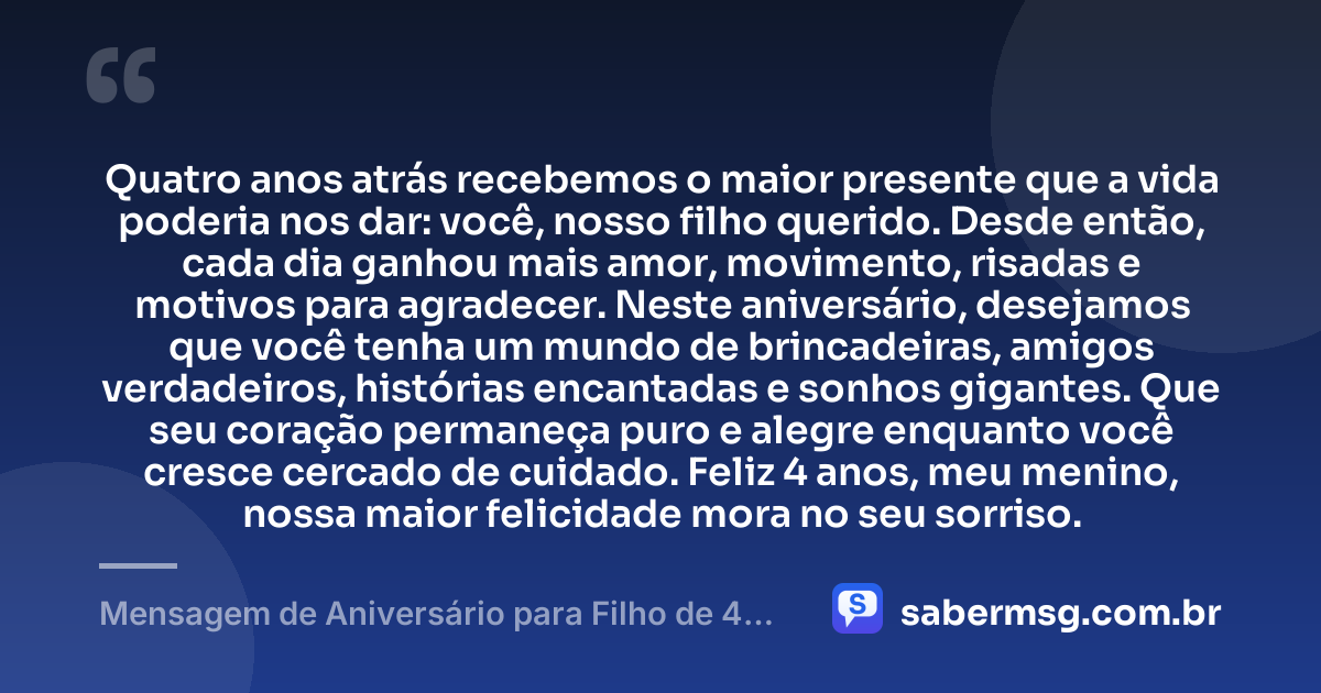 Quatro anos atrás recebemos o maior presente que a vida poderia nos dar: você, nosso filho querido. Desde então, cada dia ganhou mais amor, movimento, risadas e motivos para agradecer. Neste aniversário, desejamos que você tenha um mundo de brincadeiras, amigos verdadeiros, histórias encantadas e sonhos gigantes. Que seu coração permaneça puro e alegre enquanto você cresce cercado de cuidado. Feliz 4 anos, meu menino, nossa maior felicidade mora no seu sorriso. — Mensagem de Aniversário para Filho de 4 Anos