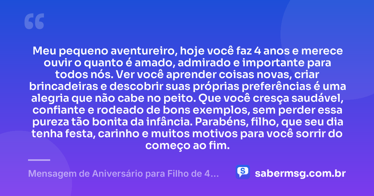 Meu pequeno aventureiro, hoje você faz 4 anos e merece ouvir o quanto é amado, admirado e importante para todos nós. Ver você aprender coisas novas, criar brincadeiras e descobrir suas próprias preferências é uma alegria que não cabe no peito. Que você cresça saudável, confiante e rodeado de bons exemplos, sem perder essa pureza tão bonita da infância. Parabéns, filho, que seu dia tenha festa, carinho e muitos motivos para você sorrir do começo ao fim. — Mensagem de Aniversário para Filho de 4 Anos