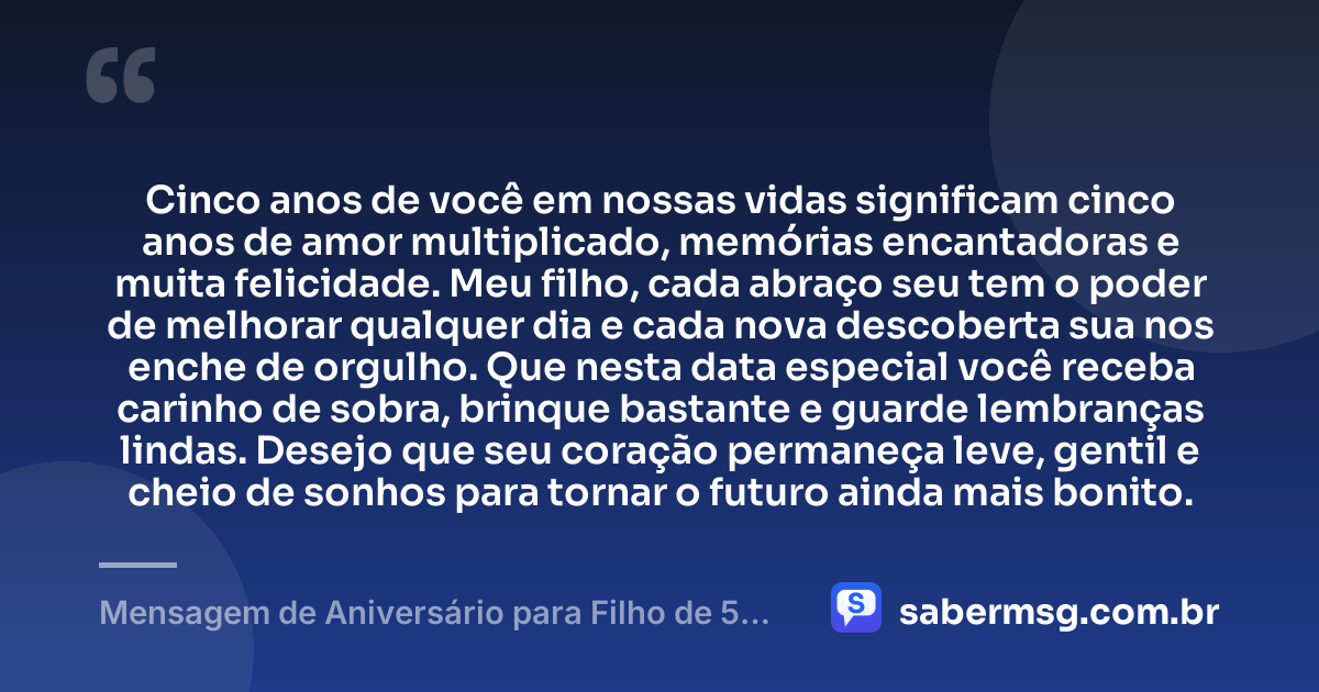 Cinco anos de você em nossas vidas significam cinco anos de amor multiplicado, memórias encantadoras e muita felicidade. Meu filho, cada abraço seu tem o poder de melhorar qualquer dia e cada nova descoberta sua nos enche de orgulho. Que nesta data especial você receba carinho de sobra, brinque bastante e guarde lembranças lindas. Desejo que seu coração permaneça leve, gentil e cheio de sonhos para tornar o futuro ainda mais bonito. — Mensagem de Aniversário para Filho de 5 Anos
