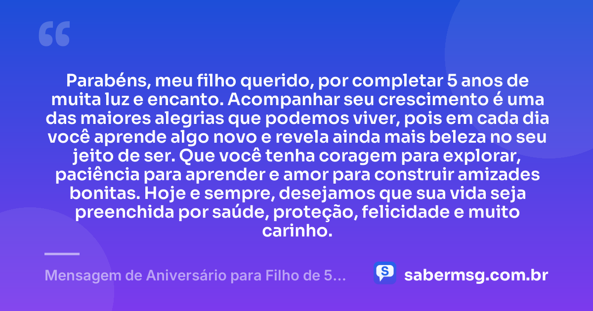 Parabéns, meu filho querido, por completar 5 anos de muita luz e encanto. Acompanhar seu crescimento é uma das maiores alegrias que podemos viver, pois em cada dia você aprende algo novo e revela ainda mais beleza no seu jeito de ser. Que você tenha coragem para explorar, paciência para aprender e amor para construir amizades bonitas. Hoje e sempre, desejamos que sua vida seja preenchida por saúde, proteção, felicidade e muito carinho. — Mensagem de Aniversário para Filho de 5 Anos