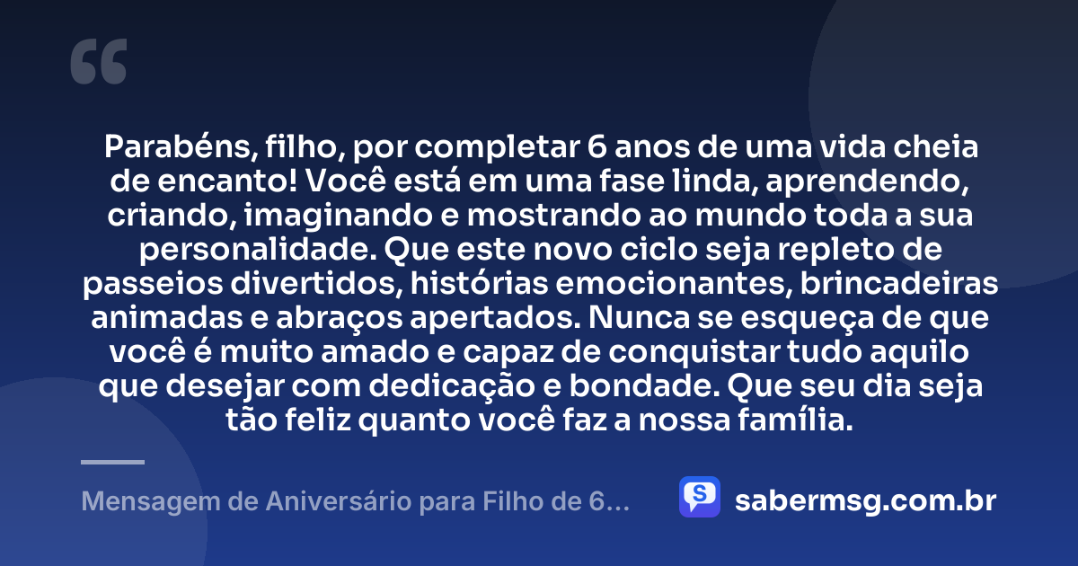Parabéns, filho, por completar 6 anos de uma vida cheia de encanto! Você está em uma fase linda, aprendendo, criando, imaginando e mostrando ao mundo toda a sua personalidade. Que este novo ciclo seja repleto de passeios divertidos, histórias emocionantes, brincadeiras animadas e abraços apertados. Nunca se esqueça de que você é muito amado e capaz de conquistar tudo aquilo que desejar com dedicação e bondade. Que seu dia seja tão feliz quanto você faz a nossa família. — Mensagem de Aniversário para Filho de 6 Anos