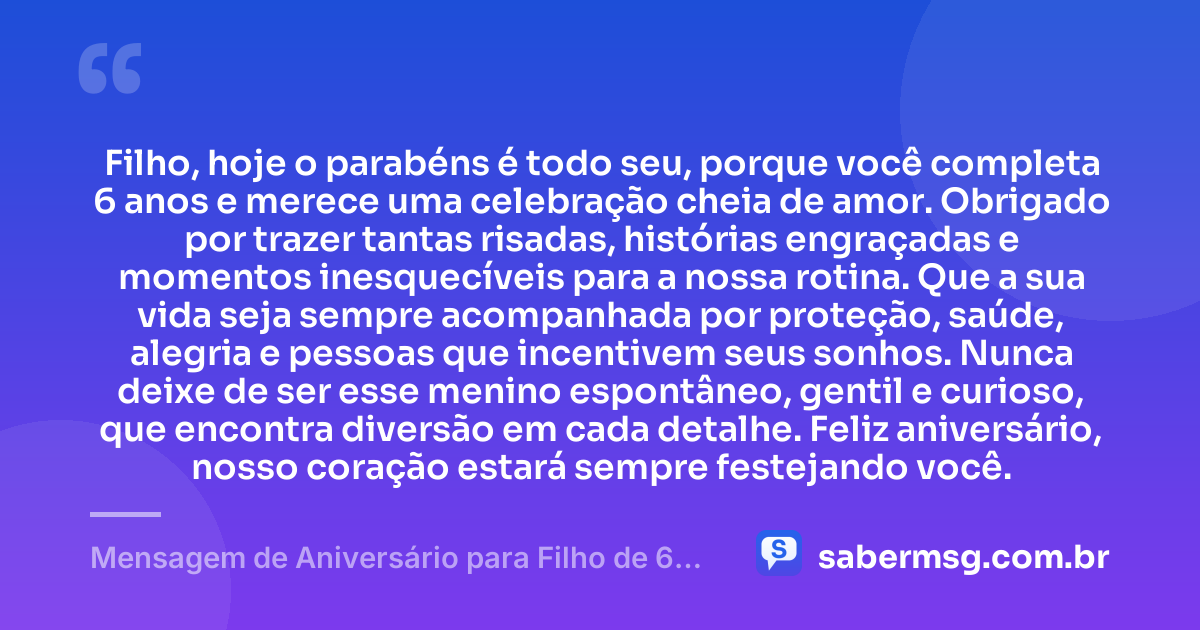 Filho, hoje o parabéns é todo seu, porque você completa 6 anos e merece uma celebração cheia de amor. Obrigado por trazer tantas risadas, histórias engraçadas e momentos inesquecíveis para a nossa rotina. Que a sua vida seja sempre acompanhada por proteção, saúde, alegria e pessoas que incentivem seus sonhos. Nunca deixe de ser esse menino espontâneo, gentil e curioso, que encontra diversão em cada detalhe. Feliz aniversário, nosso coração estará sempre festejando você. — Mensagem de Aniversário para Filho de 6 Anos