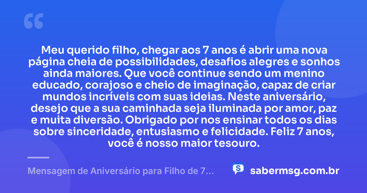 Meu querido filho, chegar aos 7 anos é abrir uma nova página cheia de possibilidades, desafios alegres e sonhos ainda maiores. Que você continue sendo um menino educado, corajoso e cheio de imaginação, capaz de criar mundos incríveis com suas ideias. Neste aniversário, desejo que a sua caminhada seja iluminada por amor, paz e muita diversão. Obrigado por nos ensinar todos os dias sobre sinceridade, entusiasmo e felicidade. Feliz 7 anos, você é nosso maior tesouro. — Mensagem de Aniversário para Filho de 7 Anos