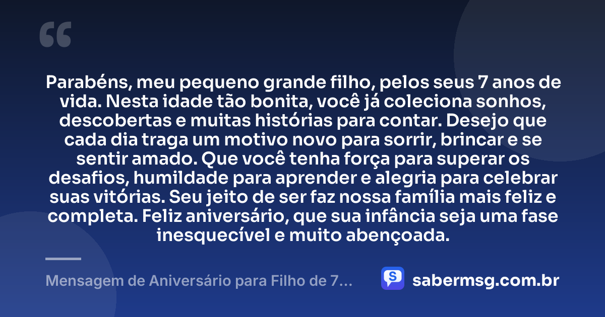 Parabéns, meu pequeno grande filho, pelos seus 7 anos de vida. Nesta idade tão bonita, você já coleciona sonhos, descobertas e muitas histórias para contar. Desejo que cada dia traga um motivo novo para sorrir, brincar e se sentir amado. Que você tenha força para superar os desafios, humildade para aprender e alegria para celebrar suas vitórias. Seu jeito de ser faz nossa família mais feliz e completa. Feliz aniversário, que sua infância seja uma fase inesquecível e muito abençoada. — Mensagem de Aniversário para Filho de 7 Anos