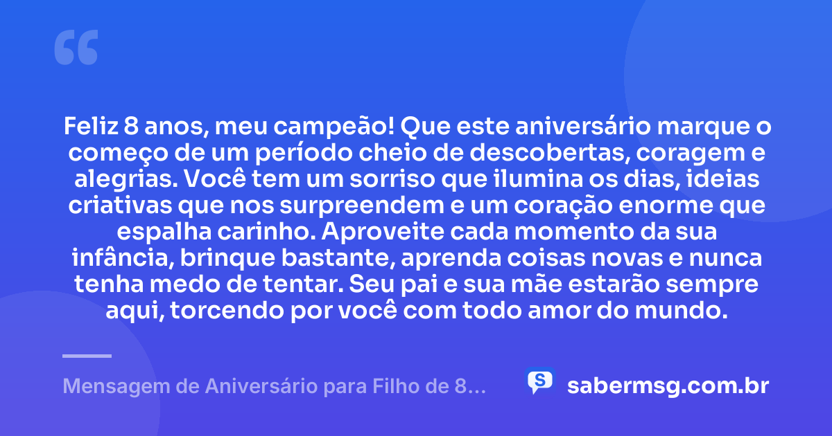 Feliz 8 anos, meu campeão! Que este aniversário marque o começo de um período cheio de descobertas, coragem e alegrias. Você tem um sorriso que ilumina os dias, ideias criativas que nos surpreendem e um coração enorme que espalha carinho. Aproveite cada momento da sua infância, brinque bastante, aprenda coisas novas e nunca tenha medo de tentar. Seu pai e sua mãe estarão sempre aqui, torcendo por você com todo amor do mundo. — Mensagem de Aniversário para Filho de 8 Anos
