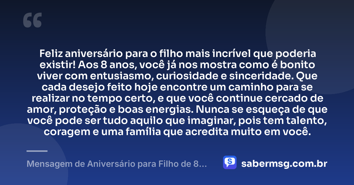 Feliz aniversário para o filho mais incrível que poderia existir! Aos 8 anos, você já nos mostra como é bonito viver com entusiasmo, curiosidade e sinceridade. Que cada desejo feito hoje encontre um caminho para se realizar no tempo certo, e que você continue cercado de amor, proteção e boas energias. Nunca se esqueça de que você pode ser tudo aquilo que imaginar, pois tem talento, coragem e uma família que acredita muito em você. — Mensagem de Aniversário para Filho de 8 Anos