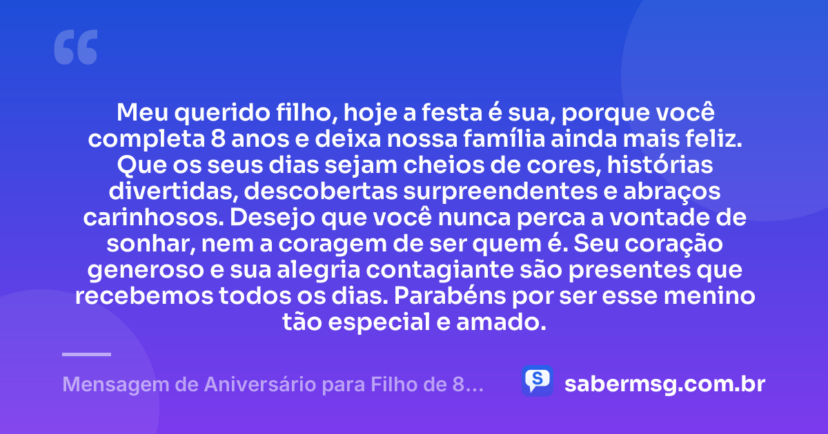 Meu querido filho, hoje a festa é sua, porque você completa 8 anos e deixa nossa família ainda mais feliz. Que os seus dias sejam cheios de cores, histórias divertidas, descobertas surpreendentes e abraços carinhosos. Desejo que você nunca perca a vontade de sonhar, nem a coragem de ser quem é. Seu coração generoso e sua alegria contagiante são presentes que recebemos todos os dias. Parabéns por ser esse menino tão especial e amado. — Mensagem de Aniversário para Filho de 8 Anos