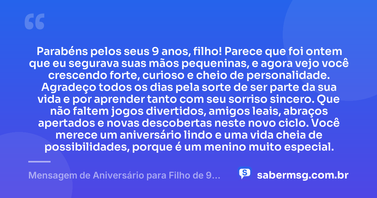 Parabéns pelos seus 9 anos, filho! Parece que foi ontem que eu segurava suas mãos pequeninas, e agora vejo você crescendo forte, curioso e cheio de personalidade. Agradeço todos os dias pela sorte de ser parte da sua vida e por aprender tanto com seu sorriso sincero. Que não faltem jogos divertidos, amigos leais, abraços apertados e novas descobertas neste novo ciclo. Você merece um aniversário lindo e uma vida cheia de possibilidades, porque é um menino muito especial. — Mensagem de Aniversário para Filho de 9 Anos