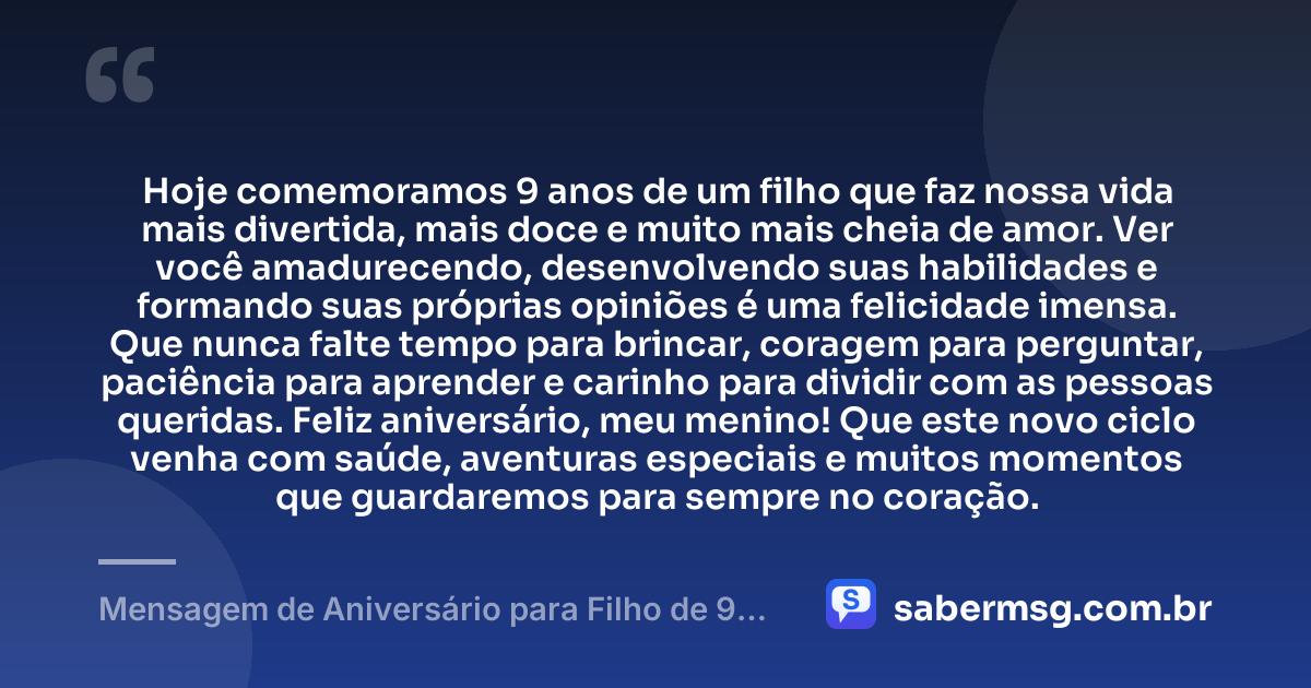 Hoje comemoramos 9 anos de um filho que faz nossa vida mais divertida, mais doce e muito mais cheia de amor. Ver você amadurecendo, desenvolvendo suas habilidades e formando suas próprias opiniões é uma felicidade imensa. Que nunca falte tempo para brincar, coragem para perguntar, paciência para aprender e carinho para dividir com as pessoas queridas. Feliz aniversário, meu menino! Que este novo ciclo venha com saúde, aventuras especiais e muitos momentos que guardaremos para sempre no coração. — Mensagem de Aniversário para Filho de 9 Anos