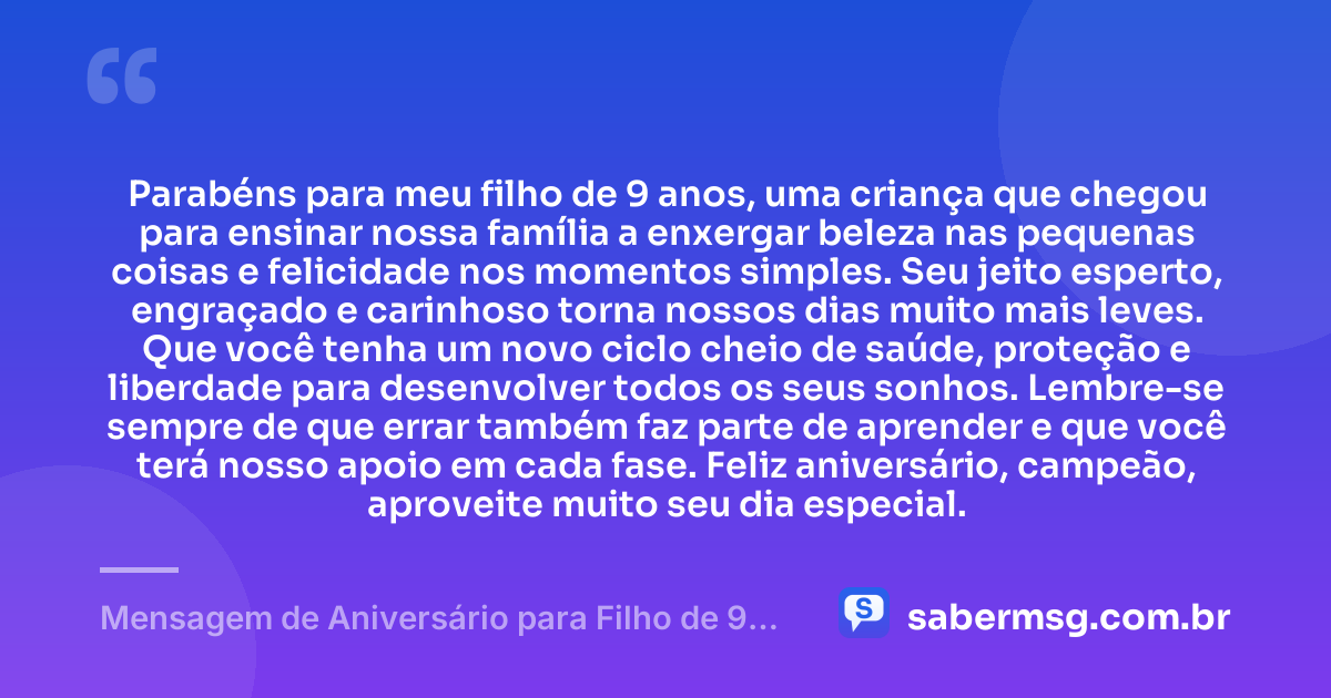 Parabéns para meu filho de 9 anos, uma criança que chegou para ensinar nossa família a enxergar beleza nas pequenas coisas e felicidade nos momentos simples. Seu jeito esperto, engraçado e carinhoso torna nossos dias muito mais leves. Que você tenha um novo ciclo cheio de saúde, proteção e liberdade para desenvolver todos os seus sonhos. Lembre-se sempre de que errar também faz parte de aprender e que você terá nosso apoio em cada fase. Feliz aniversário, campeão, aproveite muito seu dia especial. — Mensagem de Aniversário para Filho de 9 Anos