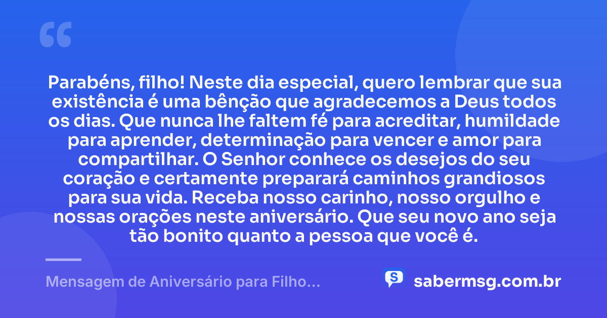 Parabéns, filho! Neste dia especial, quero lembrar que sua existência é uma bênção que agradecemos a Deus todos os dias. Que nunca lhe faltem fé para acreditar, humildade para aprender, determinação para vencer e amor para compartilhar. O Senhor conhece os desejos do seu coração e certamente preparará caminhos grandiosos para sua vida. Receba nosso carinho, nosso orgulho e nossas orações neste aniversário. Que seu novo ano seja tão bonito quanto a pessoa que você é. — Mensagem de Aniversário para Filho Abençoado