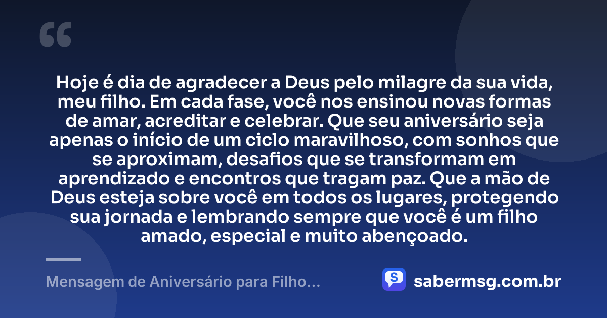 Hoje é dia de agradecer a Deus pelo milagre da sua vida, meu filho. Em cada fase, você nos ensinou novas formas de amar, acreditar e celebrar. Que seu aniversário seja apenas o início de um ciclo maravilhoso, com sonhos que se aproximam, desafios que se transformam em aprendizado e encontros que tragam paz. Que a mão de Deus esteja sobre você em todos os lugares, protegendo sua jornada e lembrando sempre que você é um filho amado, especial e muito abençoado. — Mensagem de Aniversário para Filho Abençoado