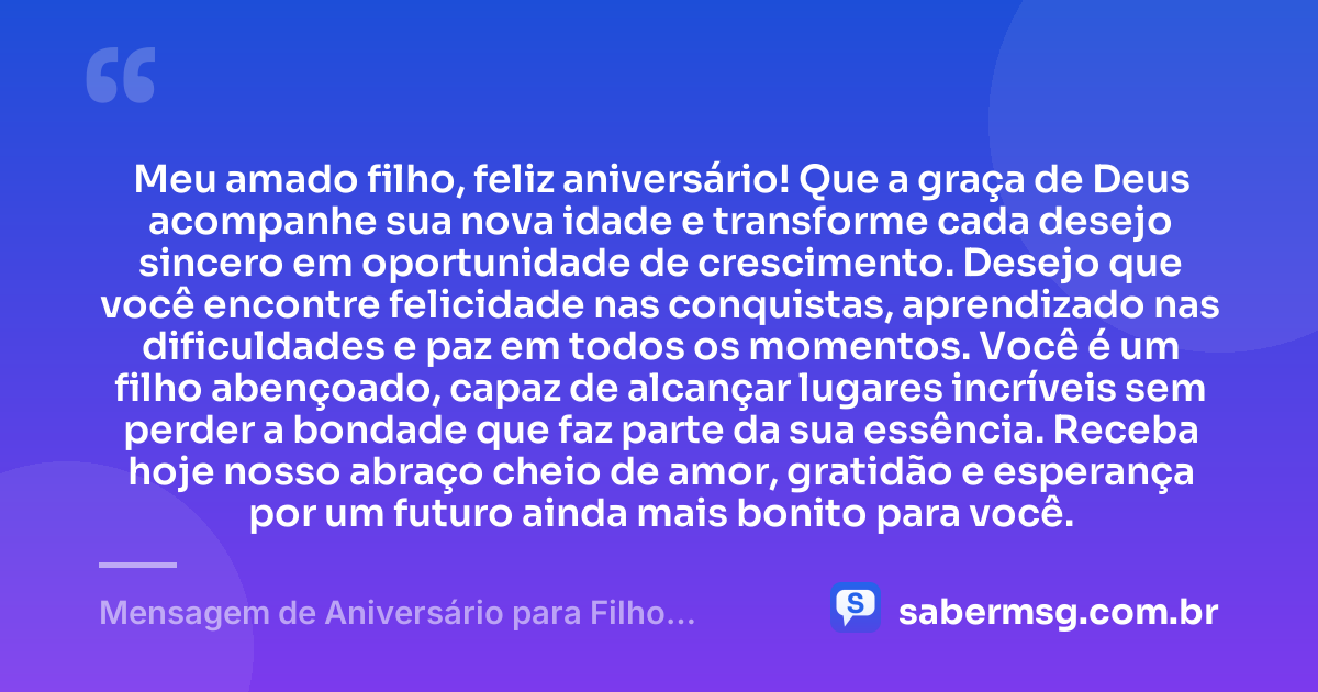 Meu amado filho, feliz aniversário! Que a graça de Deus acompanhe sua nova idade e transforme cada desejo sincero em oportunidade de crescimento. Desejo que você encontre felicidade nas conquistas, aprendizado nas dificuldades e paz em todos os momentos. Você é um filho abençoado, capaz de alcançar lugares incríveis sem perder a bondade que faz parte da sua essência. Receba hoje nosso abraço cheio de amor, gratidão e esperança por um futuro ainda mais bonito para você. — Mensagem de Aniversário para Filho Abençoado