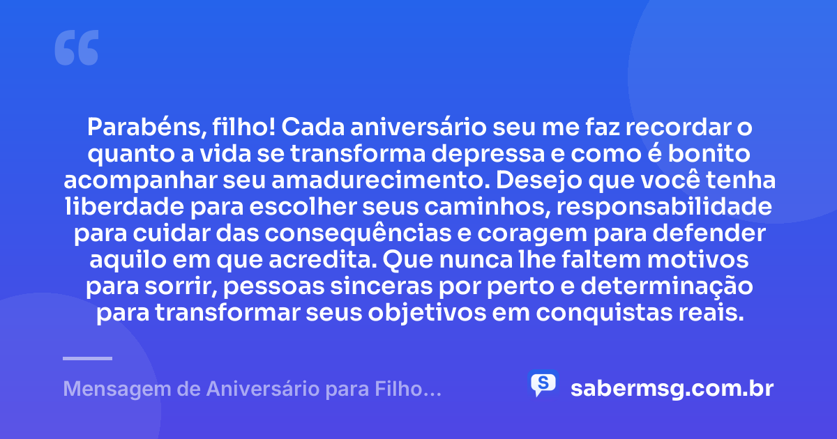 Parabéns, filho! Cada aniversário seu me faz recordar o quanto a vida se transforma depressa e como é bonito acompanhar seu amadurecimento. Desejo que você tenha liberdade para escolher seus caminhos, responsabilidade para cuidar das consequências e coragem para defender aquilo em que acredita. Que nunca lhe faltem motivos para sorrir, pessoas sinceras por perto e determinação para transformar seus objetivos em conquistas reais. — Mensagem de Aniversário para Filho Adolescente