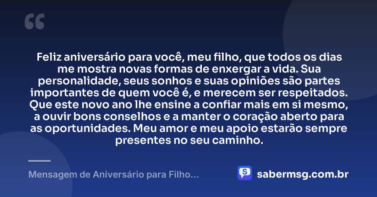 Feliz aniversário para você, meu filho, que todos os dias me mostra novas formas de enxergar a vida. Sua personalidade, seus sonhos e suas opiniões são partes importantes de quem você é, e merecem ser respeitados. Que este novo ano lhe ensine a confiar mais em si mesmo, a ouvir bons conselhos e a manter o coração aberto para as oportunidades. Meu amor e meu apoio estarão sempre presentes no seu caminho. — Mensagem de Aniversário para Filho Adolescente