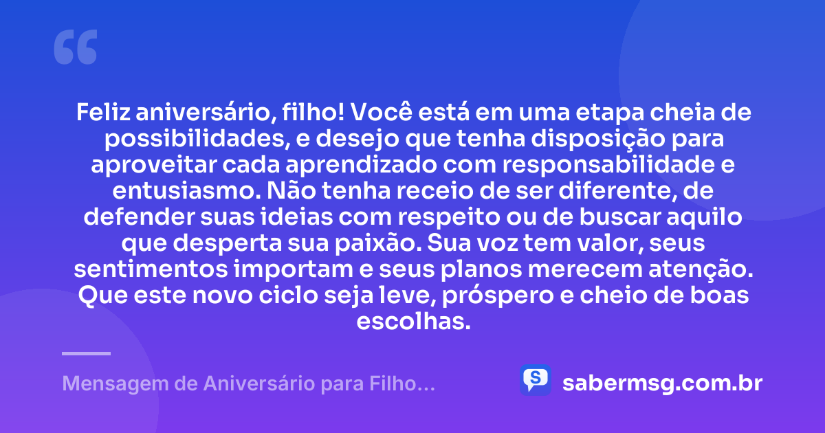 Feliz aniversário, filho! Você está em uma etapa cheia de possibilidades, e desejo que tenha disposição para aproveitar cada aprendizado com responsabilidade e entusiasmo. Não tenha receio de ser diferente, de defender suas ideias com respeito ou de buscar aquilo que desperta sua paixão. Sua voz tem valor, seus sentimentos importam e seus planos merecem atenção. Que este novo ciclo seja leve, próspero e cheio de boas escolhas. — Mensagem de Aniversário para Filho Adolescente