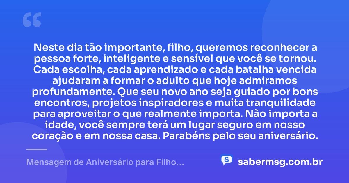 Neste dia tão importante, filho, queremos reconhecer a pessoa forte, inteligente e sensível que você se tornou. Cada escolha, cada aprendizado e cada batalha vencida ajudaram a formar o adulto que hoje admiramos profundamente. Que seu novo ano seja guiado por bons encontros, projetos inspiradores e muita tranquilidade para aproveitar o que realmente importa. Não importa a idade, você sempre terá um lugar seguro em nosso coração e em nossa casa. Parabéns pelo seu aniversário. — Mensagem de Aniversário para Filho Adulto