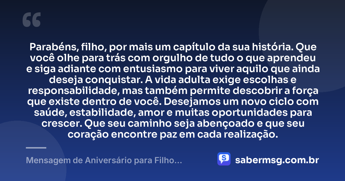 Parabéns, filho, por mais um capítulo da sua história. Que você olhe para trás com orgulho de tudo o que aprendeu e siga adiante com entusiasmo para viver aquilo que ainda deseja conquistar. A vida adulta exige escolhas e responsabilidade, mas também permite descobrir a força que existe dentro de você. Desejamos um novo ciclo com saúde, estabilidade, amor e muitas oportunidades para crescer. Que seu caminho seja abençoado e que seu coração encontre paz em cada realização. — Mensagem de Aniversário para Filho Adulto