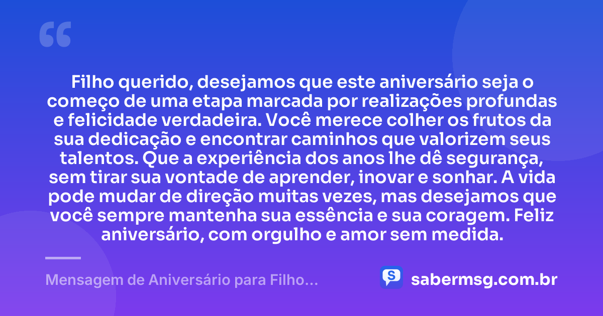 Filho querido, desejamos que este aniversário seja o começo de uma etapa marcada por realizações profundas e felicidade verdadeira. Você merece colher os frutos da sua dedicação e encontrar caminhos que valorizem seus talentos. Que a experiência dos anos lhe dê segurança, sem tirar sua vontade de aprender, inovar e sonhar. A vida pode mudar de direção muitas vezes, mas desejamos que você sempre mantenha sua essência e sua coragem. Feliz aniversário, com orgulho e amor sem medida. — Mensagem de Aniversário para Filho Adulto
