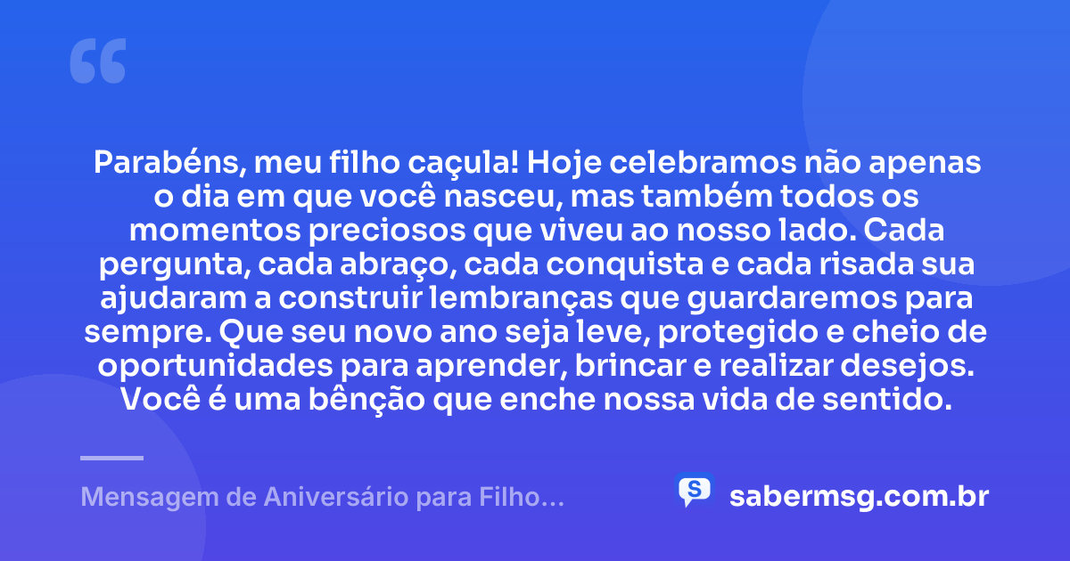 Parabéns, meu filho caçula! Hoje celebramos não apenas o dia em que você nasceu, mas também todos os momentos preciosos que viveu ao nosso lado. Cada pergunta, cada abraço, cada conquista e cada risada sua ajudaram a construir lembranças que guardaremos para sempre. Que seu novo ano seja leve, protegido e cheio de oportunidades para aprender, brincar e realizar desejos. Você é uma bênção que enche nossa vida de sentido. — Mensagem de Aniversário para Filho Caçula