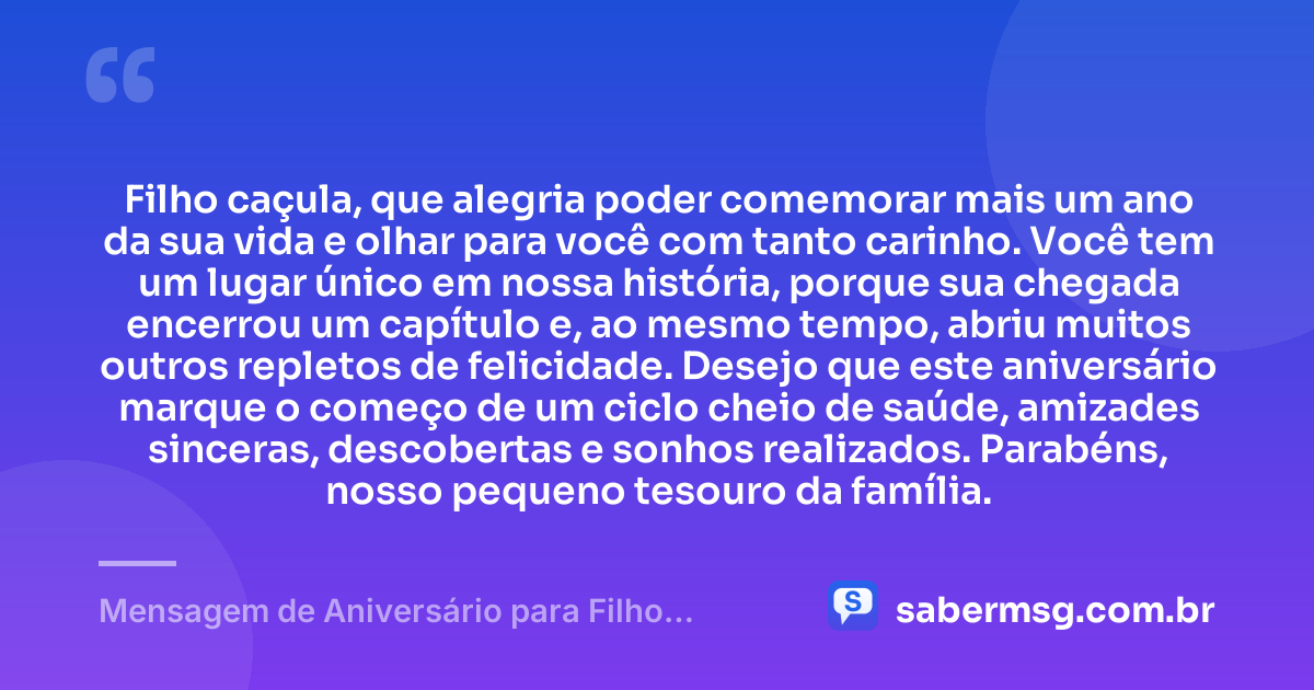 Filho caçula, que alegria poder comemorar mais um ano da sua vida e olhar para você com tanto carinho. Você tem um lugar único em nossa história, porque sua chegada encerrou um capítulo e, ao mesmo tempo, abriu muitos outros repletos de felicidade. Desejo que este aniversário marque o começo de um ciclo cheio de saúde, amizades sinceras, descobertas e sonhos realizados. Parabéns, nosso pequeno tesouro da família. — Mensagem de Aniversário para Filho Caçula