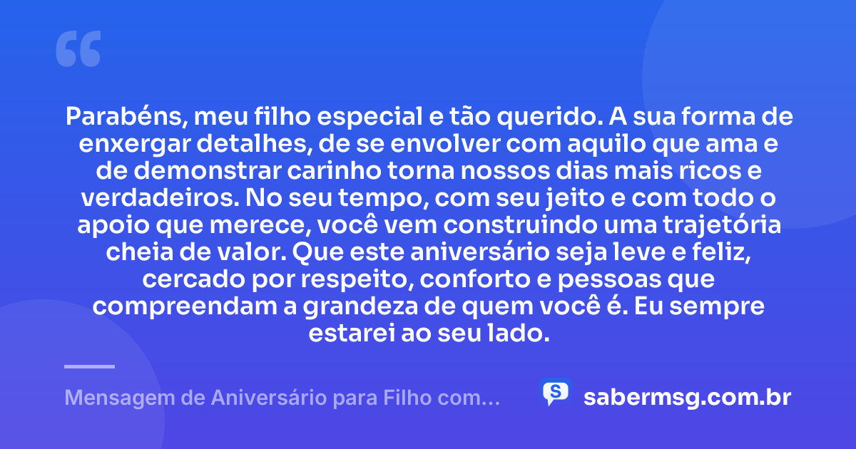 Parabéns, meu filho especial e tão querido. A sua forma de enxergar detalhes, de se envolver com aquilo que ama e de demonstrar carinho torna nossos dias mais ricos e verdadeiros. No seu tempo, com seu jeito e com todo o apoio que merece, você vem construindo uma trajetória cheia de valor. Que este aniversário seja leve e feliz, cercado por respeito, conforto e pessoas que compreendam a grandeza de quem você é. Eu sempre estarei ao seu lado. — Mensagem de Aniversário para Filho com Autismo