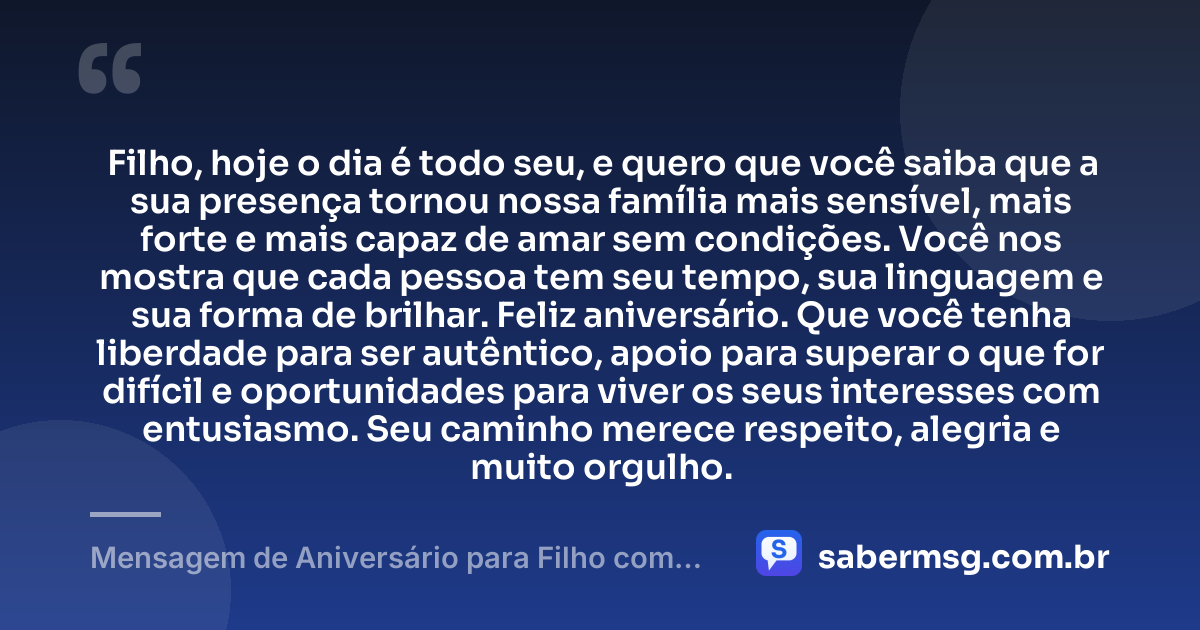 Filho, hoje o dia é todo seu, e quero que você saiba que a sua presença tornou nossa família mais sensível, mais forte e mais capaz de amar sem condições. Você nos mostra que cada pessoa tem seu tempo, sua linguagem e sua forma de brilhar. Feliz aniversário. Que você tenha liberdade para ser autêntico, apoio para superar o que for difícil e oportunidades para viver os seus interesses com entusiasmo. Seu caminho merece respeito, alegria e muito orgulho. — Mensagem de Aniversário para Filho com Autismo