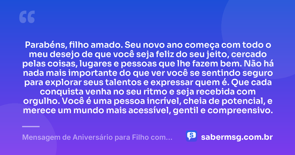 Parabéns, filho amado. Seu novo ano começa com todo o meu desejo de que você seja feliz do seu jeito, cercado pelas coisas, lugares e pessoas que lhe fazem bem. Não há nada mais importante do que ver você se sentindo seguro para explorar seus talentos e expressar quem é. Que cada conquista venha no seu ritmo e seja recebida com orgulho. Você é uma pessoa incrível, cheia de potencial, e merece um mundo mais acessível, gentil e compreensivo. — Mensagem de Aniversário para Filho com Autismo