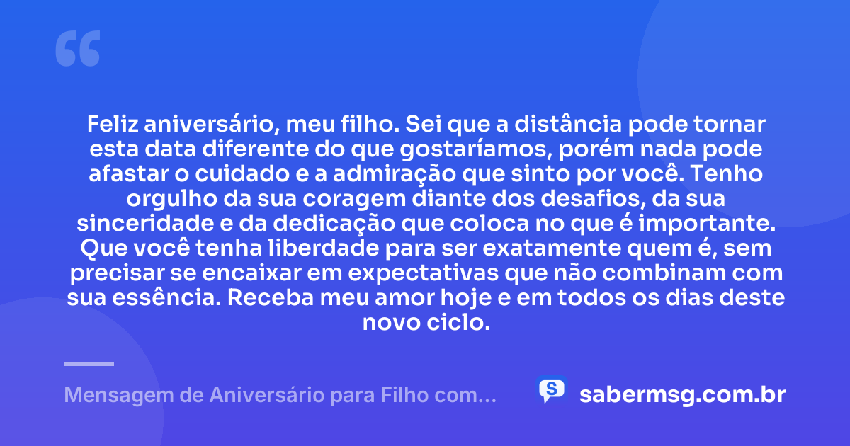 Feliz aniversário, meu filho. Sei que a distância pode tornar esta data diferente do que gostaríamos, porém nada pode afastar o cuidado e a admiração que sinto por você. Tenho orgulho da sua coragem diante dos desafios, da sua sinceridade e da dedicação que coloca no que é importante. Que você tenha liberdade para ser exatamente quem é, sem precisar se encaixar em expectativas que não combinam com sua essência. Receba meu amor hoje e em todos os dias deste novo ciclo. — Mensagem de Aniversário para Filho com Autismo à Distância