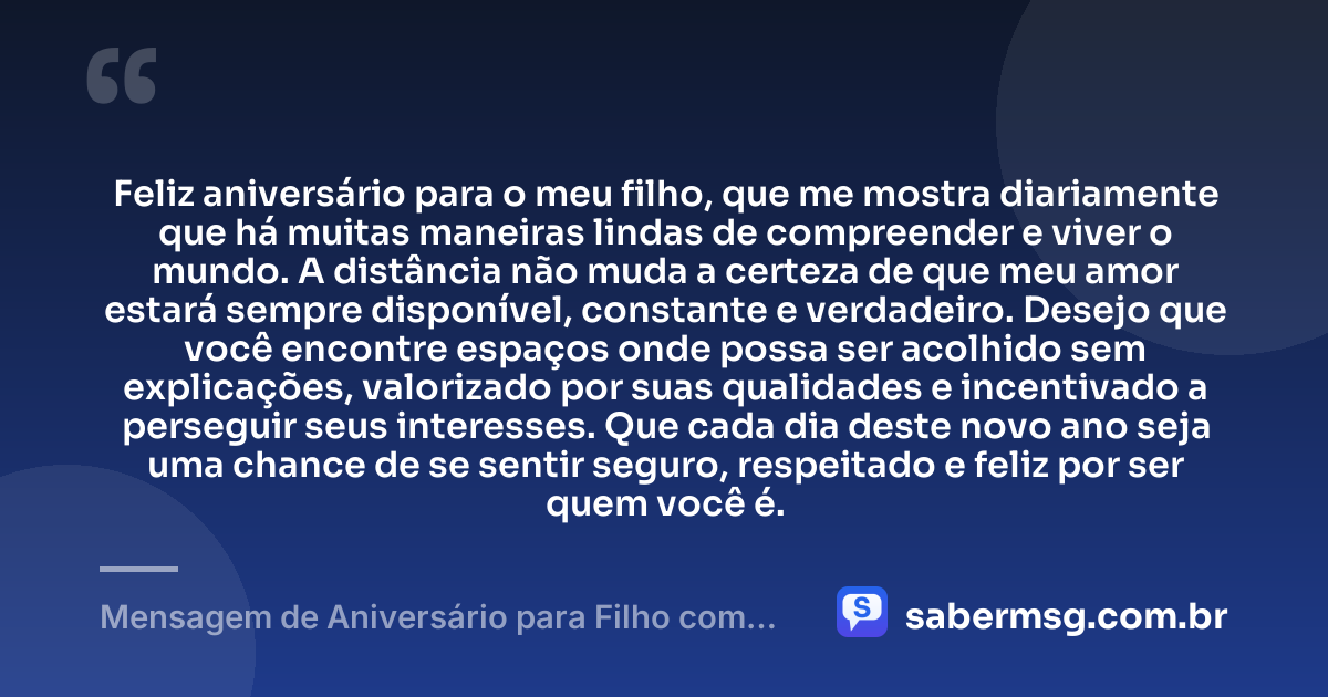 Feliz aniversário para o meu filho, que me mostra diariamente que há muitas maneiras lindas de compreender e viver o mundo. A distância não muda a certeza de que meu amor estará sempre disponível, constante e verdadeiro. Desejo que você encontre espaços onde possa ser acolhido sem explicações, valorizado por suas qualidades e incentivado a perseguir seus interesses. Que cada dia deste novo ano seja uma chance de se sentir seguro, respeitado e feliz por ser quem você é. — Mensagem de Aniversário para Filho com Autismo à Distância