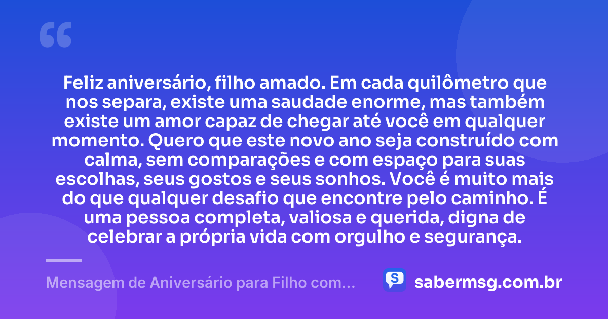 Feliz aniversário, filho amado. Em cada quilômetro que nos separa, existe uma saudade enorme, mas também existe um amor capaz de chegar até você em qualquer momento. Quero que este novo ano seja construído com calma, sem comparações e com espaço para suas escolhas, seus gostos e seus sonhos. Você é muito mais do que qualquer desafio que encontre pelo caminho. É uma pessoa completa, valiosa e querida, digna de celebrar a própria vida com orgulho e segurança. — Mensagem de Aniversário para Filho com Autismo à Distância