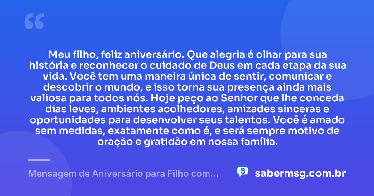 Meu filho, feliz aniversário. Que alegria é olhar para sua história e reconhecer o cuidado de Deus em cada etapa da sua vida. Você tem uma maneira única de sentir, comunicar e descobrir o mundo, e isso torna sua presença ainda mais valiosa para todos nós. Hoje peço ao Senhor que lhe conceda dias leves, ambientes acolhedores, amizades sinceras e oportunidades para desenvolver seus talentos. Você é amado sem medidas, exatamente como é, e será sempre motivo de oração e gratidão em nossa família. — Mensagem de Aniversário para Filho com Autismo Católica