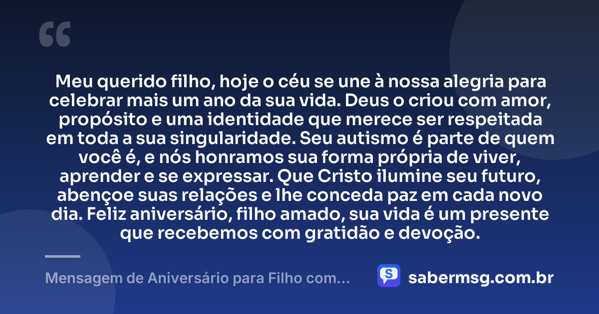 Meu querido filho, hoje o céu se une à nossa alegria para celebrar mais um ano da sua vida. Deus o criou com amor, propósito e uma identidade que merece ser respeitada em toda a sua singularidade. Seu autismo é parte de quem você é, e nós honramos sua forma própria de viver, aprender e se expressar. Que Cristo ilumine seu futuro, abençoe suas relações e lhe conceda paz em cada novo dia. Feliz aniversário, filho amado, sua vida é um presente que recebemos com gratidão e devoção. — Mensagem de Aniversário para Filho com Autismo Católica