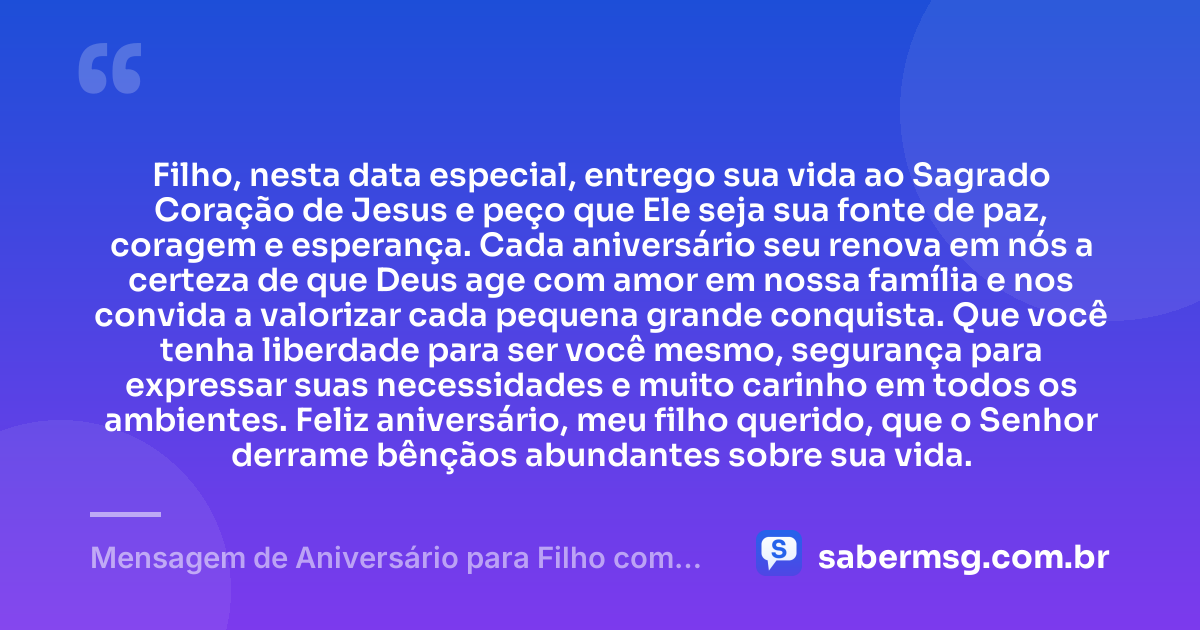 Filho, nesta data especial, entrego sua vida ao Sagrado Coração de Jesus e peço que Ele seja sua fonte de paz, coragem e esperança. Cada aniversário seu renova em nós a certeza de que Deus age com amor em nossa família e nos convida a valorizar cada pequena grande conquista. Que você tenha liberdade para ser você mesmo, segurança para expressar suas necessidades e muito carinho em todos os ambientes. Feliz aniversário, meu filho querido, que o Senhor derrame bênçãos abundantes sobre sua vida. — Mensagem de Aniversário para Filho com Autismo Católica