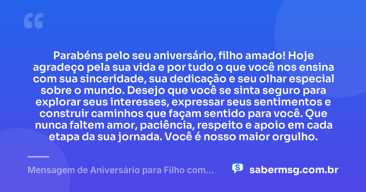 Parabéns pelo seu aniversário, filho amado! Hoje agradeço pela sua vida e por tudo o que você nos ensina com sua sinceridade, sua dedicação e seu olhar especial sobre o mundo. Desejo que você se sinta seguro para explorar seus interesses, expressar seus sentimentos e construir caminhos que façam sentido para você. Que nunca faltem amor, paciência, respeito e apoio em cada etapa da sua jornada. Você é nosso maior orgulho. — Mensagem de Aniversário para Filho com Autismo com Carinho