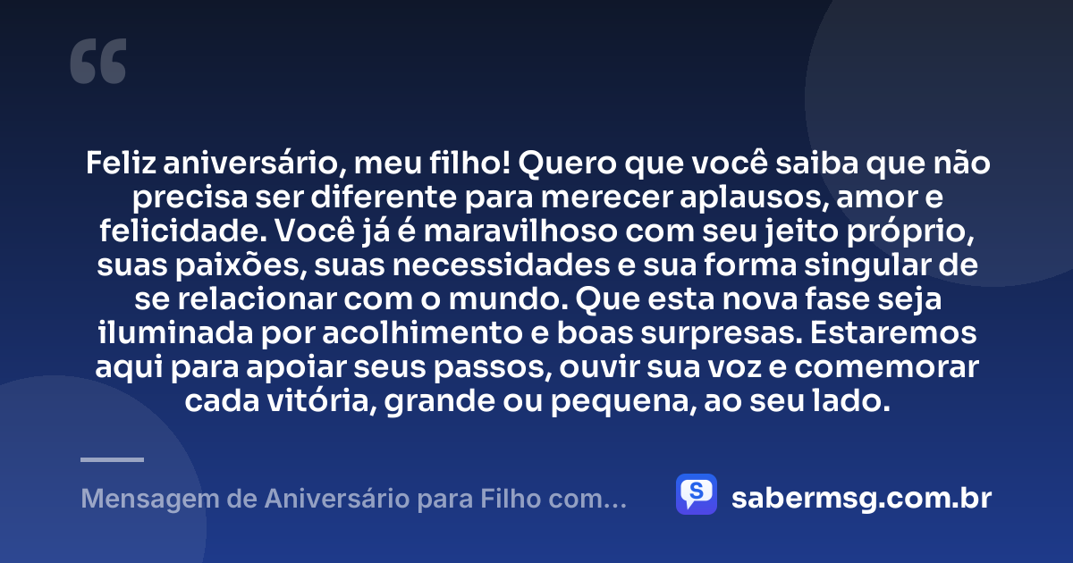 Feliz aniversário, meu filho! Quero que você saiba que não precisa ser diferente para merecer aplausos, amor e felicidade. Você já é maravilhoso com seu jeito próprio, suas paixões, suas necessidades e sua forma singular de se relacionar com o mundo. Que esta nova fase seja iluminada por acolhimento e boas surpresas. Estaremos aqui para apoiar seus passos, ouvir sua voz e comemorar cada vitória, grande ou pequena, ao seu lado. — Mensagem de Aniversário para Filho com Autismo com Carinho