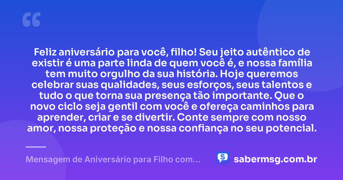 Feliz aniversário para você, filho! Seu jeito autêntico de existir é uma parte linda de quem você é, e nossa família tem muito orgulho da sua história. Hoje queremos celebrar suas qualidades, seus esforços, seus talentos e tudo o que torna sua presença tão importante. Que o novo ciclo seja gentil com você e ofereça caminhos para aprender, criar e se divertir. Conte sempre com nosso amor, nossa proteção e nossa confiança no seu potencial. — Mensagem de Aniversário para Filho com Autismo com Carinho