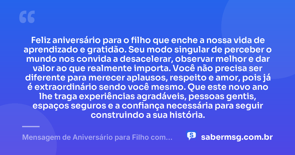 Feliz aniversário para o filho que enche a nossa vida de aprendizado e gratidão. Seu modo singular de perceber o mundo nos convida a desacelerar, observar melhor e dar valor ao que realmente importa. Você não precisa ser diferente para merecer aplausos, respeito e amor, pois já é extraordinário sendo você mesmo. Que este novo ano lhe traga experiências agradáveis, pessoas gentis, espaços seguros e a confiança necessária para seguir construindo a sua história. — Mensagem de Aniversário para Filho com Autismo com Gratidão