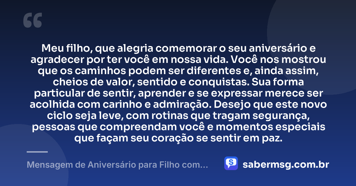 Meu filho, que alegria comemorar o seu aniversário e agradecer por ter você em nossa vida. Você nos mostrou que os caminhos podem ser diferentes e, ainda assim, cheios de valor, sentido e conquistas. Sua forma particular de sentir, aprender e se expressar merece ser acolhida com carinho e admiração. Desejo que este novo ciclo seja leve, com rotinas que tragam segurança, pessoas que compreendam você e momentos especiais que façam seu coração se sentir em paz. — Mensagem de Aniversário para Filho com Autismo com Gratidão