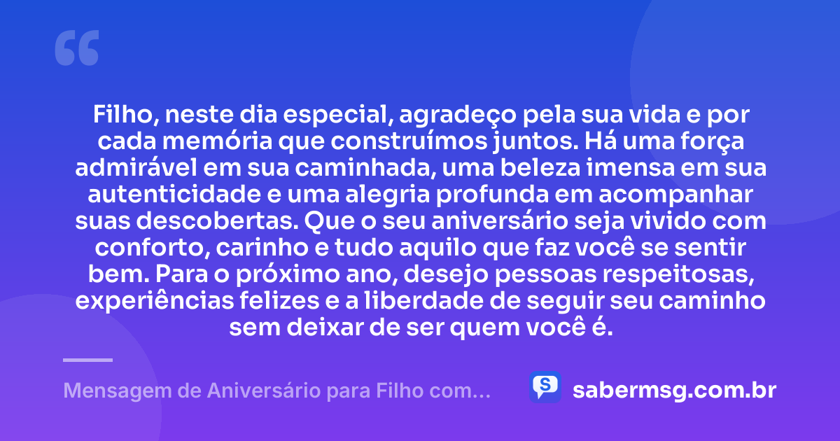 Filho, neste dia especial, agradeço pela sua vida e por cada memória que construímos juntos. Há uma força admirável em sua caminhada, uma beleza imensa em sua autenticidade e uma alegria profunda em acompanhar suas descobertas. Que o seu aniversário seja vivido com conforto, carinho e tudo aquilo que faz você se sentir bem. Para o próximo ano, desejo pessoas respeitosas, experiências felizes e a liberdade de seguir seu caminho sem deixar de ser quem você é. — Mensagem de Aniversário para Filho com Autismo com Gratidão