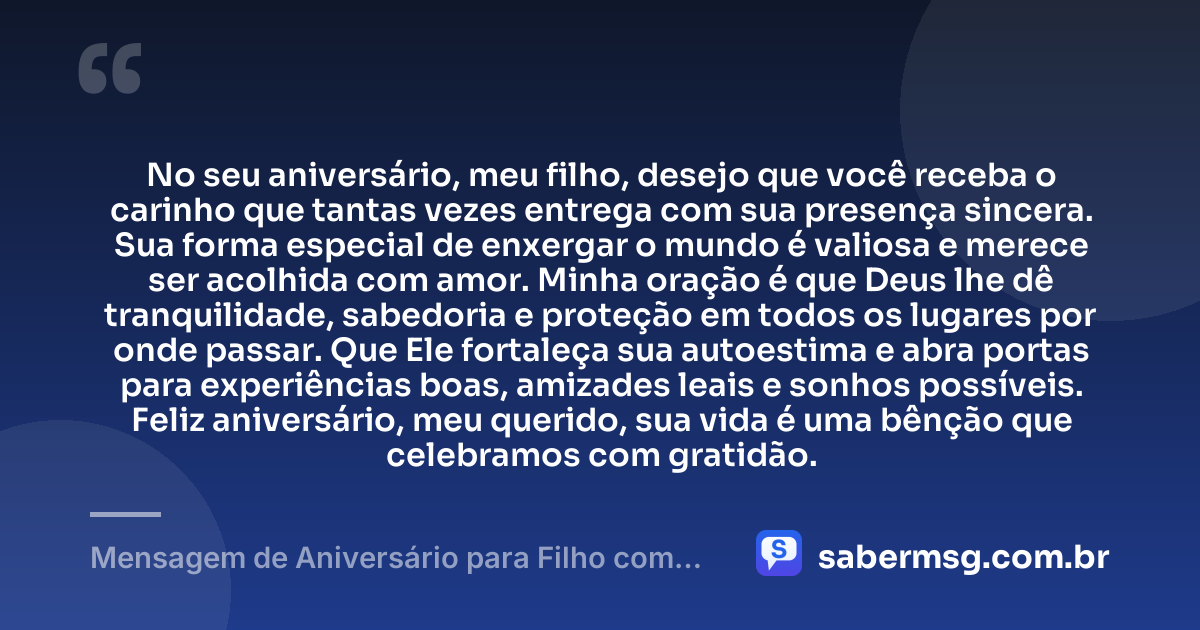 No seu aniversário, meu filho, desejo que você receba o carinho que tantas vezes entrega com sua presença sincera. Sua forma especial de enxergar o mundo é valiosa e merece ser acolhida com amor. Minha oração é que Deus lhe dê tranquilidade, sabedoria e proteção em todos os lugares por onde passar. Que Ele fortaleça sua autoestima e abra portas para experiências boas, amizades leais e sonhos possíveis. Feliz aniversário, meu querido, sua vida é uma bênção que celebramos com gratidão. — Mensagem de Aniversário para Filho com Autismo com Oração