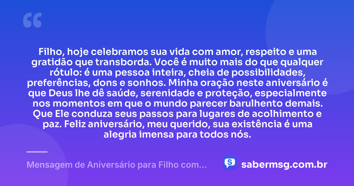 Filho, hoje celebramos sua vida com amor, respeito e uma gratidão que transborda. Você é muito mais do que qualquer rótulo: é uma pessoa inteira, cheia de possibilidades, preferências, dons e sonhos. Minha oração neste aniversário é que Deus lhe dê saúde, serenidade e proteção, especialmente nos momentos em que o mundo parecer barulhento demais. Que Ele conduza seus passos para lugares de acolhimento e paz. Feliz aniversário, meu querido, sua existência é uma alegria imensa para todos nós. — Mensagem de Aniversário para Filho com Autismo com Oração