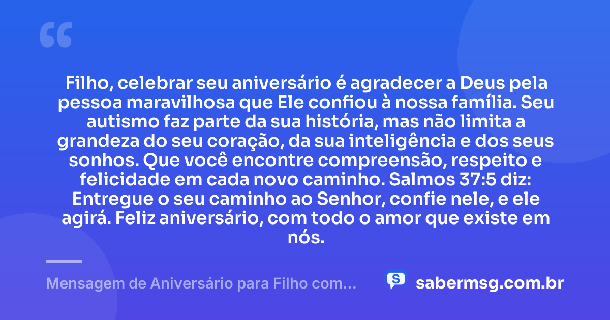 Filho, celebrar seu aniversário é agradecer a Deus pela pessoa maravilhosa que Ele confiou à nossa família. Seu autismo faz parte da sua história, mas não limita a grandeza do seu coração, da sua inteligência e dos seus sonhos. Que você encontre compreensão, respeito e felicidade em cada novo caminho. Salmos 37:5 diz: Entregue o seu caminho ao Senhor, confie nele, e ele agirá. Feliz aniversário, com todo o amor que existe em nós. — Mensagem de Aniversário para Filho com Autismo com Versículo Bíblico