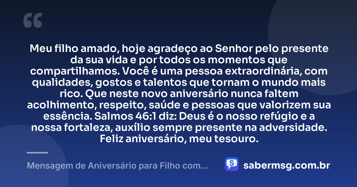 Meu filho amado, hoje agradeço ao Senhor pelo presente da sua vida e por todos os momentos que compartilhamos. Você é uma pessoa extraordinária, com qualidades, gostos e talentos que tornam o mundo mais rico. Que neste novo aniversário nunca faltem acolhimento, respeito, saúde e pessoas que valorizem sua essência. Salmos 46:1 diz: Deus é o nosso refúgio e a nossa fortaleza, auxílio sempre presente na adversidade. Feliz aniversário, meu tesouro. — Mensagem de Aniversário para Filho com Autismo com Versículo Bíblico