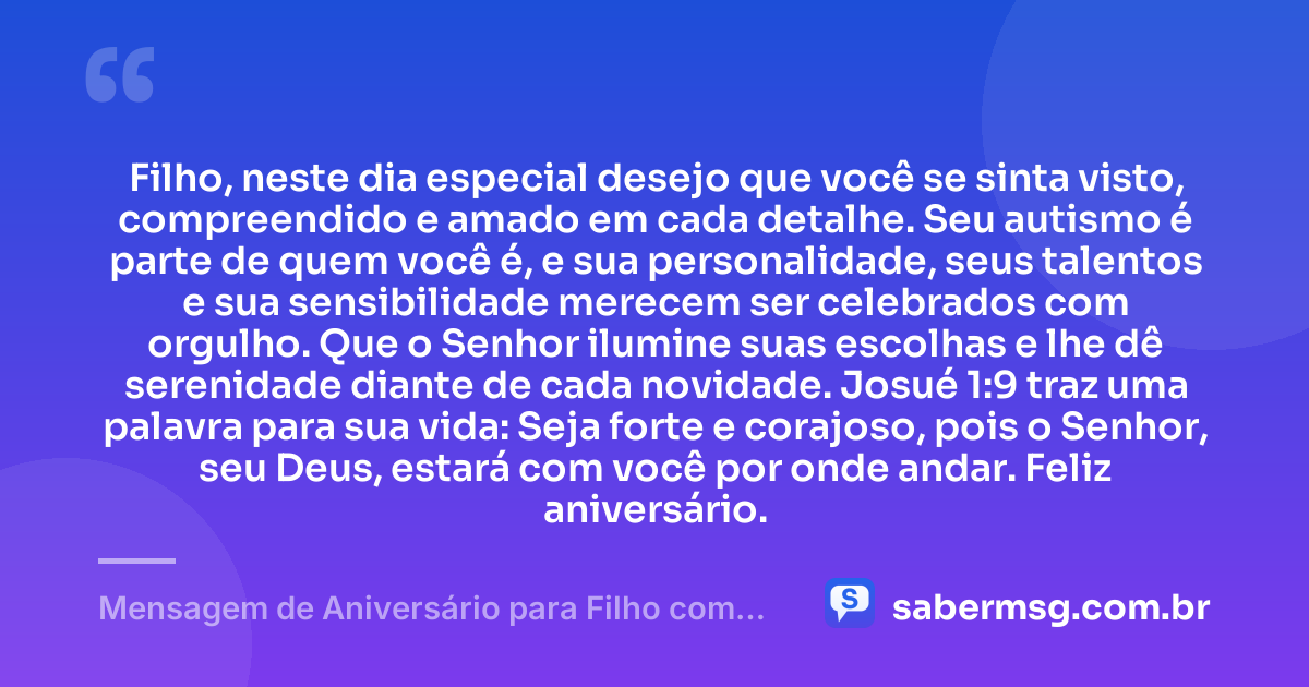Filho, neste dia especial desejo que você se sinta visto, compreendido e amado em cada detalhe. Seu autismo é parte de quem você é, e sua personalidade, seus talentos e sua sensibilidade merecem ser celebrados com orgulho. Que o Senhor ilumine suas escolhas e lhe dê serenidade diante de cada novidade. Josué 1:9 traz uma palavra para sua vida: Seja forte e corajoso, pois o Senhor, seu Deus, estará com você por onde andar. Feliz aniversário. — Mensagem de Aniversário para Filho com Autismo com Versículo Bíblico