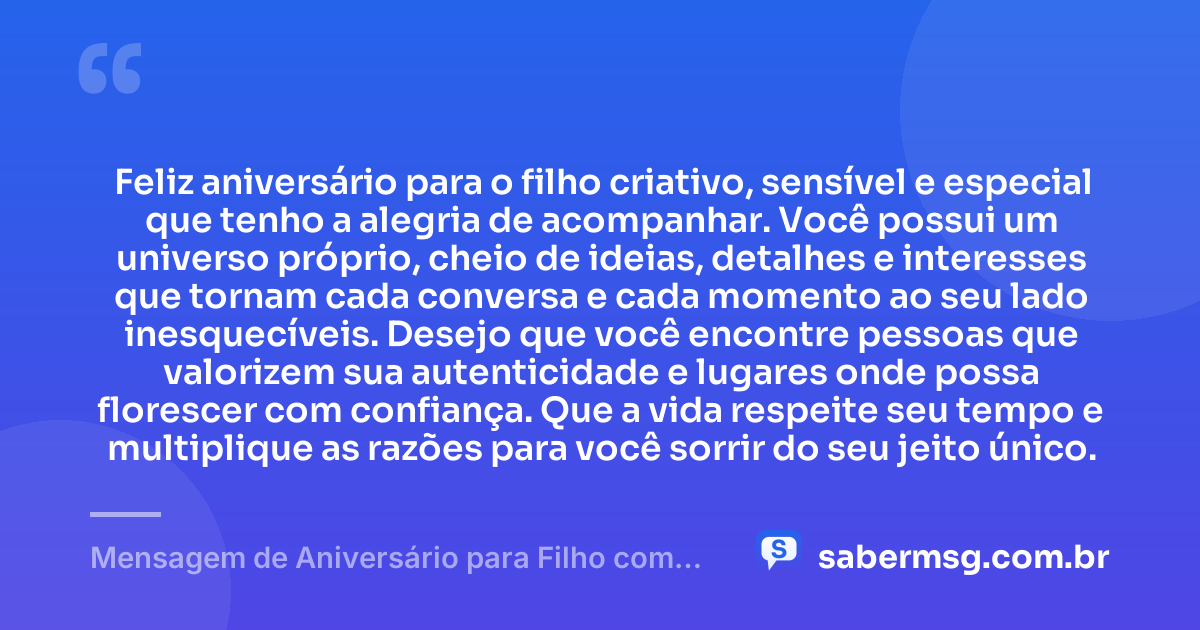 Feliz aniversário para o filho criativo, sensível e especial que tenho a alegria de acompanhar. Você possui um universo próprio, cheio de ideias, detalhes e interesses que tornam cada conversa e cada momento ao seu lado inesquecíveis. Desejo que você encontre pessoas que valorizem sua autenticidade e lugares onde possa florescer com confiança. Que a vida respeite seu tempo e multiplique as razões para você sorrir do seu jeito único. — Mensagem de Aniversário para Filho com Autismo Criativa