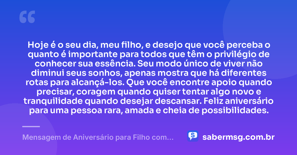 Hoje é o seu dia, meu filho, e desejo que você perceba o quanto é importante para todos que têm o privilégio de conhecer sua essência. Seu modo único de viver não diminui seus sonhos, apenas mostra que há diferentes rotas para alcançá-los. Que você encontre apoio quando precisar, coragem quando quiser tentar algo novo e tranquilidade quando desejar descansar. Feliz aniversário para uma pessoa rara, amada e cheia de possibilidades. — Mensagem de Aniversário para Filho com Autismo Criativa