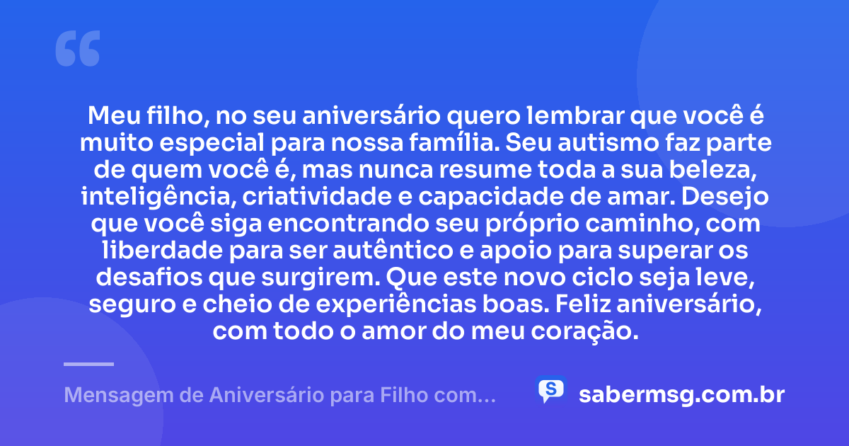 Meu filho, no seu aniversário quero lembrar que você é muito especial para nossa família. Seu autismo faz parte de quem você é, mas nunca resume toda a sua beleza, inteligência, criatividade e capacidade de amar. Desejo que você siga encontrando seu próprio caminho, com liberdade para ser autêntico e apoio para superar os desafios que surgirem. Que este novo ciclo seja leve, seguro e cheio de experiências boas. Feliz aniversário, com todo o amor do meu coração. — Mensagem de Aniversário para Filho com Autismo Curta
