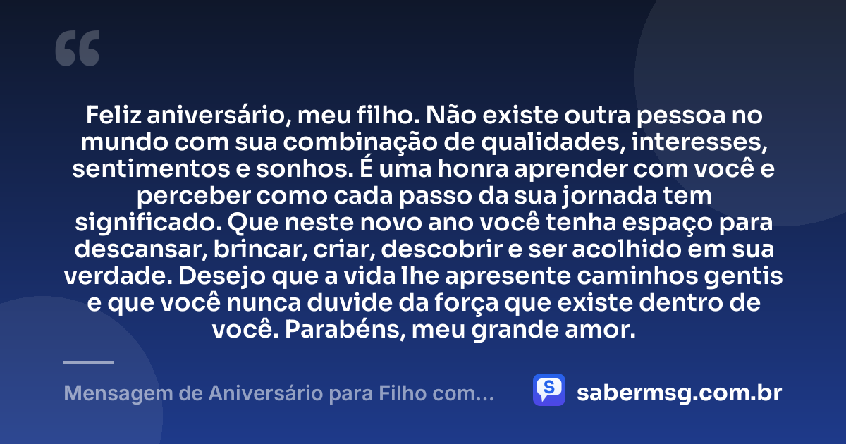 Feliz aniversário, meu filho. Não existe outra pessoa no mundo com sua combinação de qualidades, interesses, sentimentos e sonhos. É uma honra aprender com você e perceber como cada passo da sua jornada tem significado. Que neste novo ano você tenha espaço para descansar, brincar, criar, descobrir e ser acolhido em sua verdade. Desejo que a vida lhe apresente caminhos gentis e que você nunca duvide da força que existe dentro de você. Parabéns, meu grande amor. — Mensagem de Aniversário para Filho com Autismo Curta