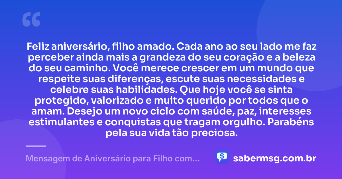 Feliz aniversário, filho amado. Cada ano ao seu lado me faz perceber ainda mais a grandeza do seu coração e a beleza do seu caminho. Você merece crescer em um mundo que respeite suas diferenças, escute suas necessidades e celebre suas habilidades. Que hoje você se sinta protegido, valorizado e muito querido por todos que o amam. Desejo um novo ciclo com saúde, paz, interesses estimulantes e conquistas que tragam orgulho. Parabéns pela sua vida tão preciosa. — Mensagem de Aniversário para Filho com Autismo Curta
